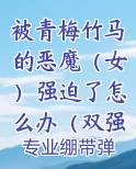 被青梅竹马的恶魔（女）强迫了怎么办（双强/高h/虐男）